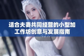 适合夫妻共同经营的小型加工作坊创意与发展指南