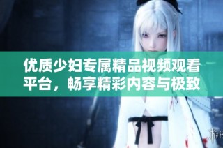 优质少妇专属精品视频观看平台，畅享精彩内容与极致体验