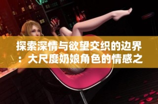 探索深情与欲望交织的边界：大尺度奶娘角色的情感之旅