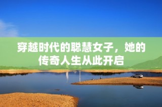 穿越时代的聪慧女子，她的传奇人生从此开启