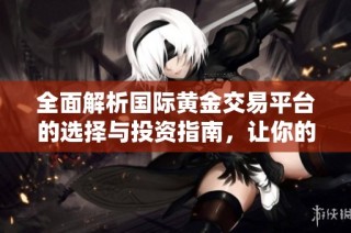 全面解析国际黄金交易平台的选择与投资指南，让你的交易更轻松