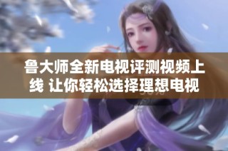 鲁大师全新电视评测视频上线 让你轻松选择理想电视