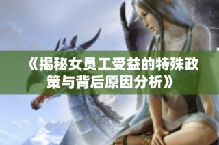 《揭秘女员工受益的特殊政策与背后原因分析》