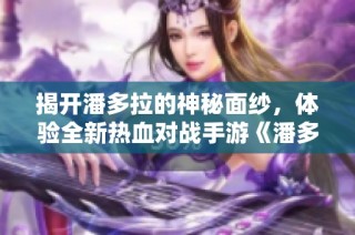 揭开潘多拉的神秘面纱，体验全新热血对战手游《潘多拉》攻略指南