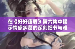 在《好好疼爱》第六集中揭示情感纠葛的深刻细节与难忘时刻
