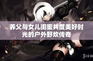 养父与女儿闺蜜共度美好时光的户外野炊传奇