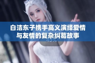 白洁东子携手高义演绎爱情与友情的复杂纠葛故事