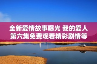 全新爱情故事曝光 我的爱人第六集免费观看精彩剧情等你来发现