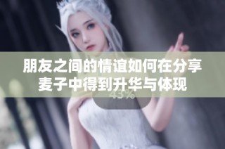 朋友之间的情谊如何在分享麦子中得到升华与体现
