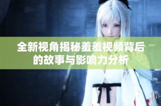 全新视角揭秘羞羞视频背后的故事与影响力分析