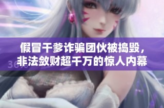 假冒干爹诈骗团伙被捣毁，非法敛财超千万的惊人内幕曝光