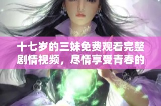 十七岁的三妹免费观看完整剧情视频，尽情享受青春的美好时光