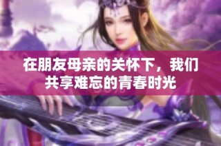 在朋友母亲的关怀下，我们共享难忘的青春时光