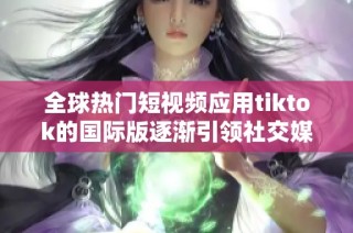 全球热门短视频应用tiktok的国际版逐渐引领社交媒体新潮流