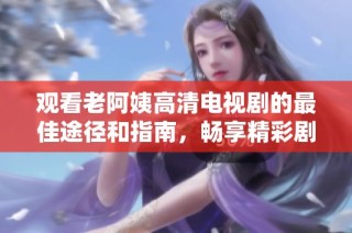 观看老阿姨高清电视剧的最佳途径和指南，畅享精彩剧情