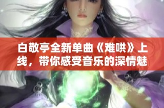 白敬亭全新单曲《难哄》上线，带你感受音乐的深情魅力和故事情感
