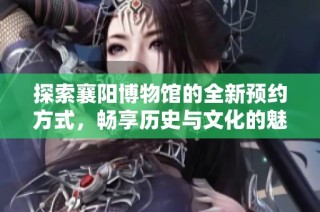 探索襄阳博物馆的全新预约方式，畅享历史与文化的魅力之旅