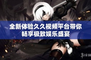 全新体验久久视频平台带你畅享极致娱乐盛宴