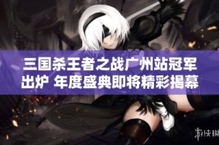 三国杀王者之战广州站冠军出炉 年度盛典即将精彩揭幕
