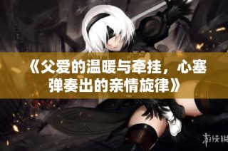 《父爱的温暖与牵挂，心塞弹奏出的亲情旋律》