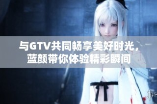 与GTV共同畅享美好时光，蓝颜带你体验精彩瞬间