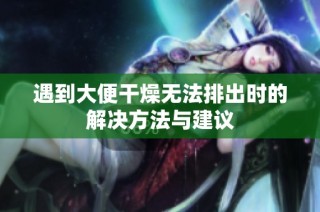 遇到大便干燥无法排出时的解决方法与建议