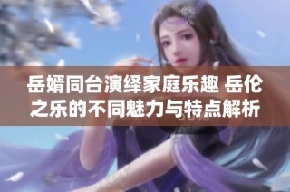 岳婿同台演绎家庭乐趣 岳伦之乐的不同魅力与特点解析