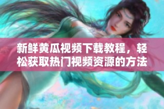 新鲜黄瓜视频下载教程，轻松获取热门视频资源的方法揭秘