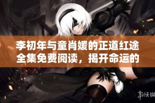 李初年与童肖媛的正道红途全集免费阅读，揭开命运的神秘面纱