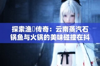 探索渔珺传奇：云南蒸汽石锅鱼与火锅的美味碰撞在抖音上绽放