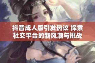 抖音成人版引发热议 探索社交平台的新风潮与挑战