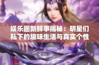 娱乐圈新鲜事揭秘：明星们私下的趣味生活与真实个性展现