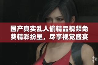国产真实乱人偷精品视频免费精彩纷呈，尽享视觉盛宴与戏剧情感