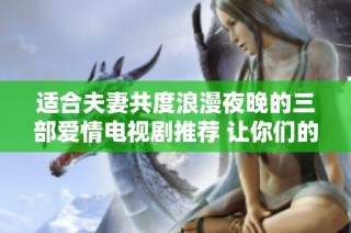 适合夫妻共度浪漫夜晚的三部爱情电视剧推荐 让你们的情感更深入