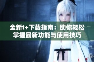 全新t+下载指南：助你轻松掌握最新功能与使用技巧