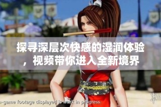 探寻深层次快感的湿润体验，视频带你进入全新境界