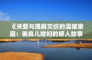 《关爱与理解交织的温暖家庭：善良儿媳妇的感人故事》