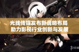 光线传媒发布新战略布局 助力影视行业创新与发展