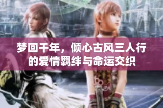 梦回千年，倾心古风三人行的爱情羁绊与命运交织