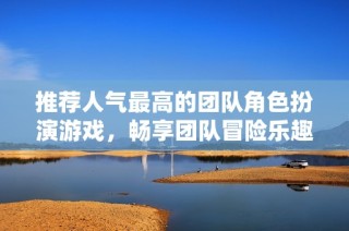 推荐人气最高的团队角色扮演游戏，畅享团队冒险乐趣