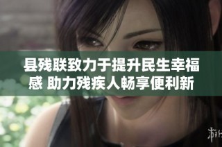 县残联致力于提升民生幸福感 助力残疾人畅享便利新生活