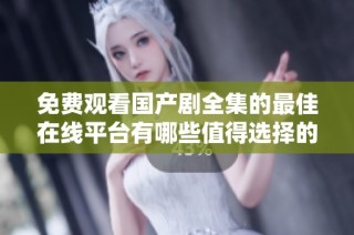 免费观看国产剧全集的最佳在线平台有哪些值得选择的推荐