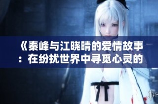 《秦峰与江晓晴的爱情故事：在纷扰世界中寻觅心灵的归宿》