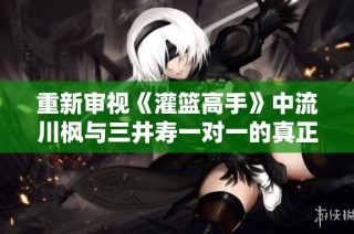 重新审视《灌篮高手》中流川枫与三井寿一对一的真正意义与价值