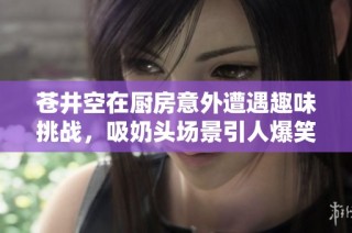 苍井空在厨房意外遭遇趣味挑战，吸奶头场景引人爆笑