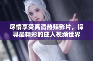 尽情享受高清热辣影片，探寻最精彩的成人视频世界