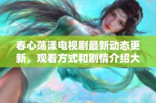春心荡漾电视剧最新动态更新，观看方式和剧情介绍大揭秘