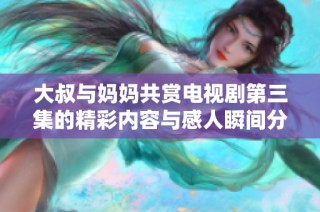 大叔与妈妈共赏电视剧第三集的精彩内容与感人瞬间分享