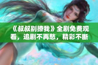 《叔叔别撩我》全剧免费观看，追剧不再愁，精彩不断来看吧