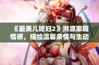 《最美儿媳妇2》溯源家庭情感，描绘温馨亲情与生动生活的故事